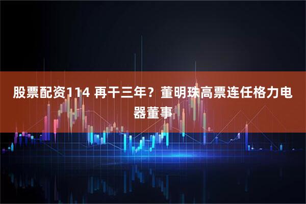 股票配资114 再干三年？董明珠高票连任格力电器董事