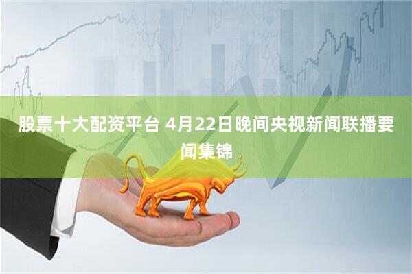 股票十大配资平台 4月22日晚间央视新闻联播要闻集锦