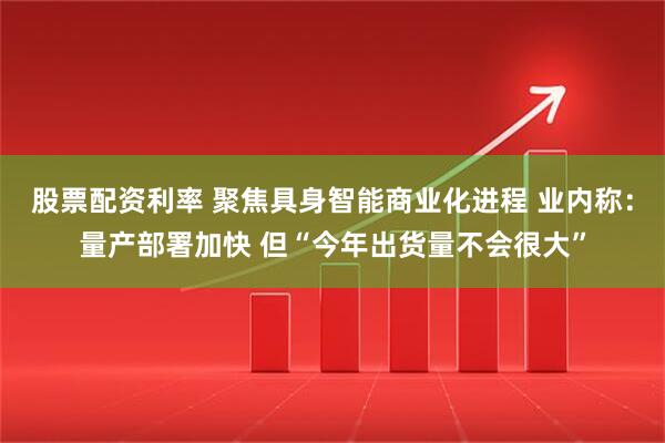 股票配资利率 聚焦具身智能商业化进程 业内称：量产部署加快 但“今年出货量不会很大”