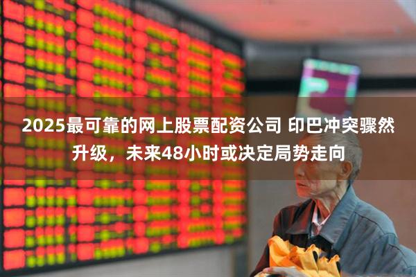2025最可靠的网上股票配资公司 印巴冲突骤然升级，未来48小时或决定局势走向