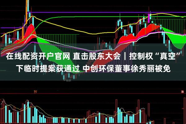 在线配资开户官网 直击股东大会｜控制权“真空”下临时提案获通过 中创环保董事徐秀丽被免