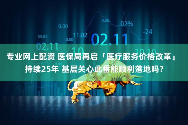 专业网上配资 医保局再启「医疗服务价格改革」 持续25年 基层关心此番能顺利落地吗？