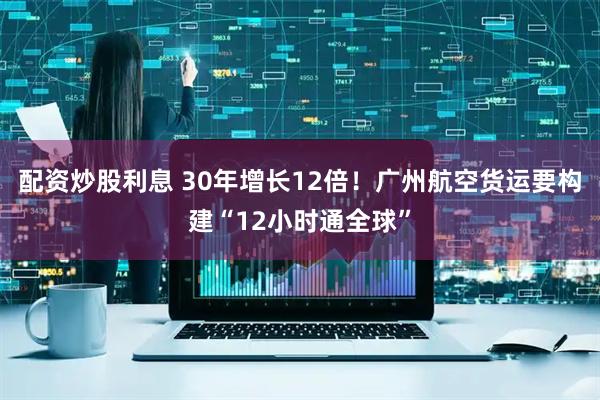 配资炒股利息 30年增长12倍！广州航空货运要构建“12小时通全球”