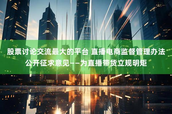 股票讨论交流最大的平台 直播电商监督管理办法公开征求意见——为直播带货立规明矩