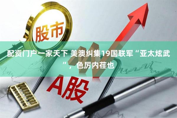 配资门户一家天下 美澳纠集19国联军“亚太炫武”，色厉内荏也