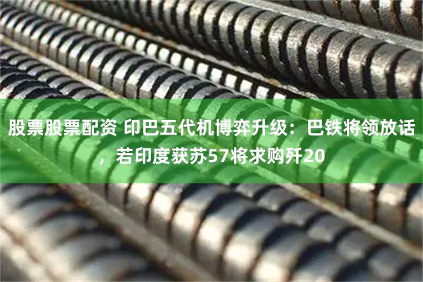 股票股票配资 印巴五代机博弈升级：巴铁将领放话，若印度获苏57将求购歼20