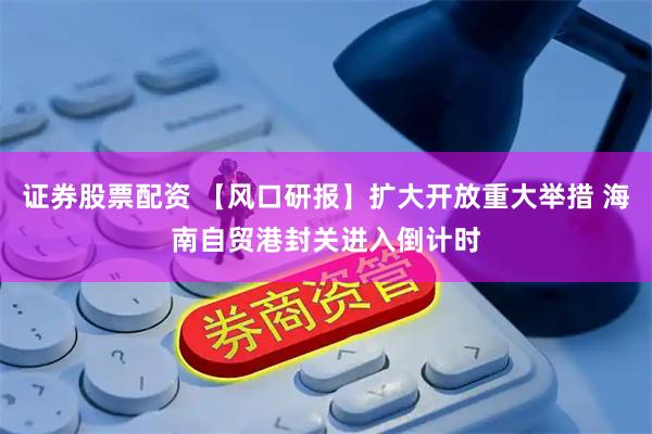 证券股票配资 【风口研报】扩大开放重大举措 海南自贸港封关进入倒计时