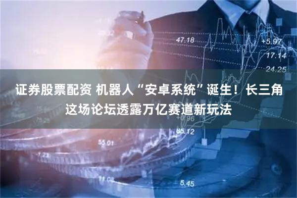 证券股票配资 机器人“安卓系统”诞生！长三角这场论坛透露万亿赛道新玩法