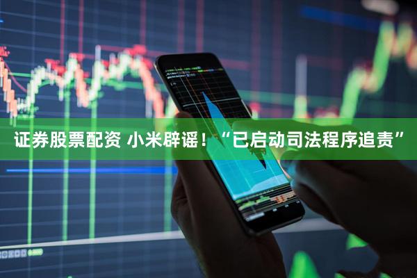 证券股票配资 小米辟谣！“已启动司法程序追责”