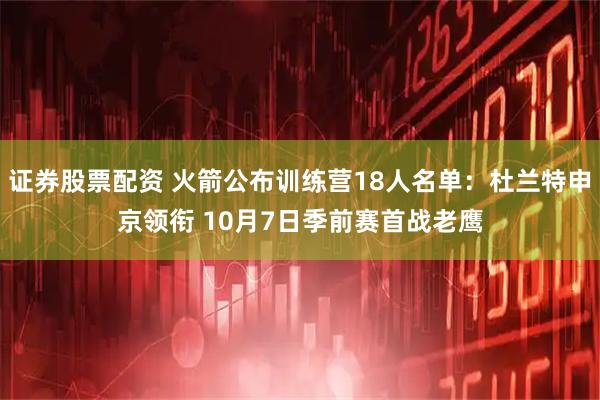 证券股票配资 火箭公布训练营18人名单：杜兰特申京领衔 10月7日季前赛首战老鹰