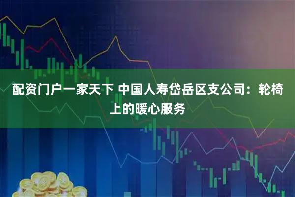 配资门户一家天下 中国人寿岱岳区支公司：轮椅上的暖心服务