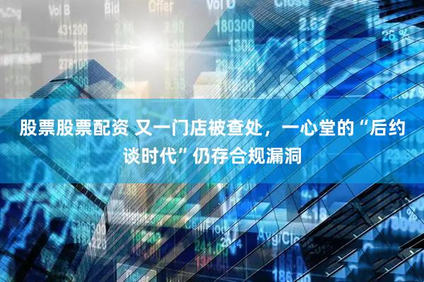 股票股票配资 又一门店被查处，一心堂的“后约谈时代”仍存合规漏洞