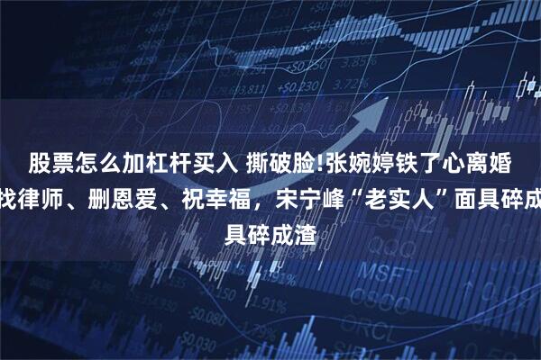 股票怎么加杠杆买入 撕破脸!张婉婷铁了心离婚：找律师、删恩爱、祝幸福，宋宁峰“老实人”面具碎成渣