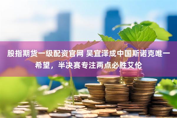 股指期货一级配资官网 吴宜泽成中国斯诺克唯一希望，半决赛专注两点必胜艾伦