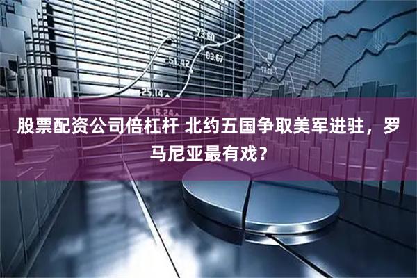 股票配资公司倍杠杆 北约五国争取美军进驻，罗马尼亚最有戏？